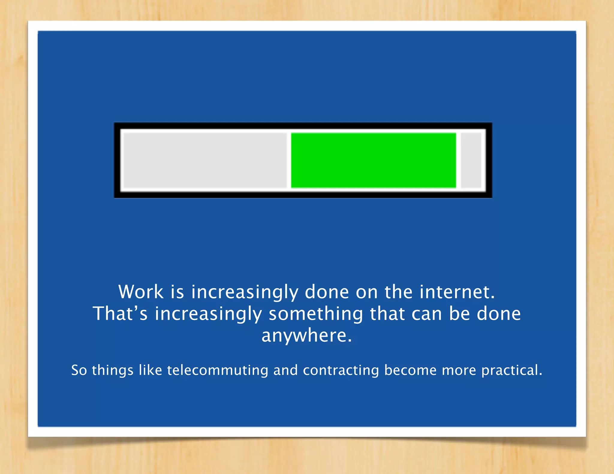 Work is increasingly done on the internet.
That’s increasingly something that can be
             done anywhere.
 So things like telecommuting and contracting become
more practical, while working full-time in one designated
              place becomes less necessary.
 