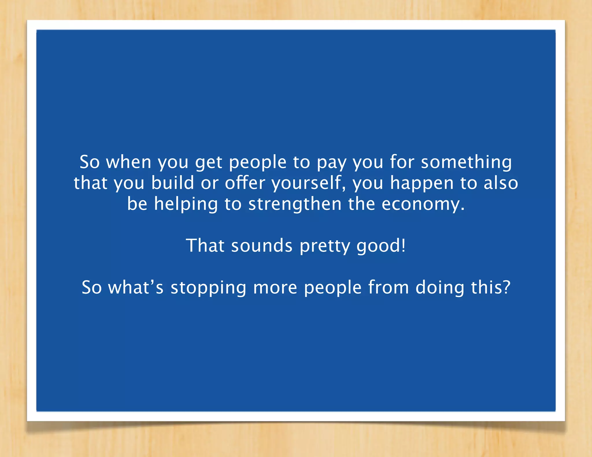 So when you get people to pay you for something
that you build or offer yourself, you happen to also
      be helping to strengthen the economy.

             That sounds pretty good!

So what’s stopping more people from doing this?
 