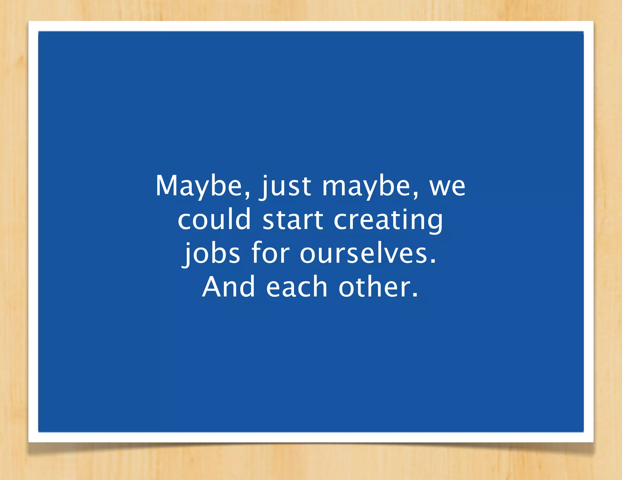 Maybe, just maybe, we
 could start creating
 jobs for ourselves.
   And each other.
 