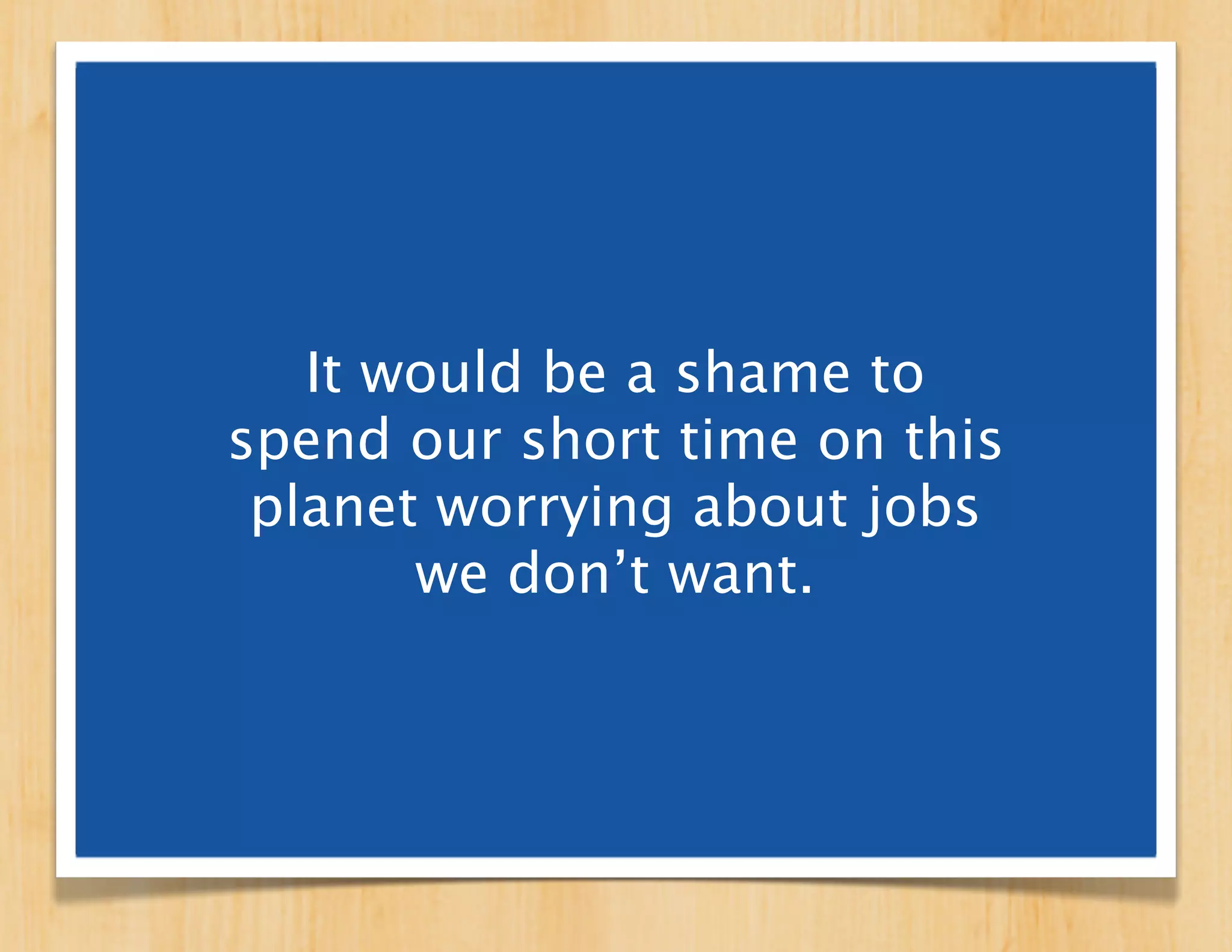 It would be a shame to
spend our short time on this
 planet worrying about jobs
       we don’t want.
 