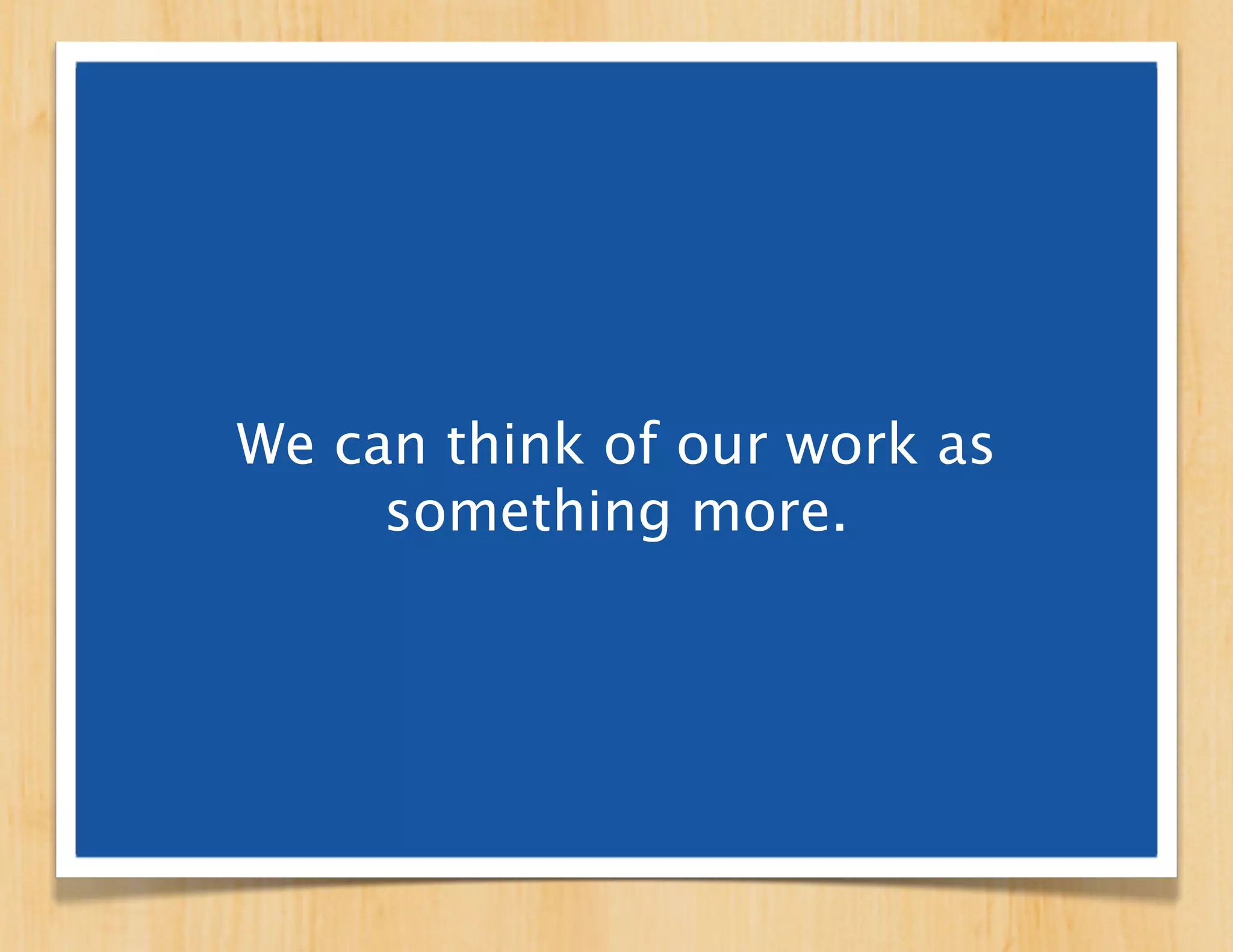 We can think of our work
  as something more.
 