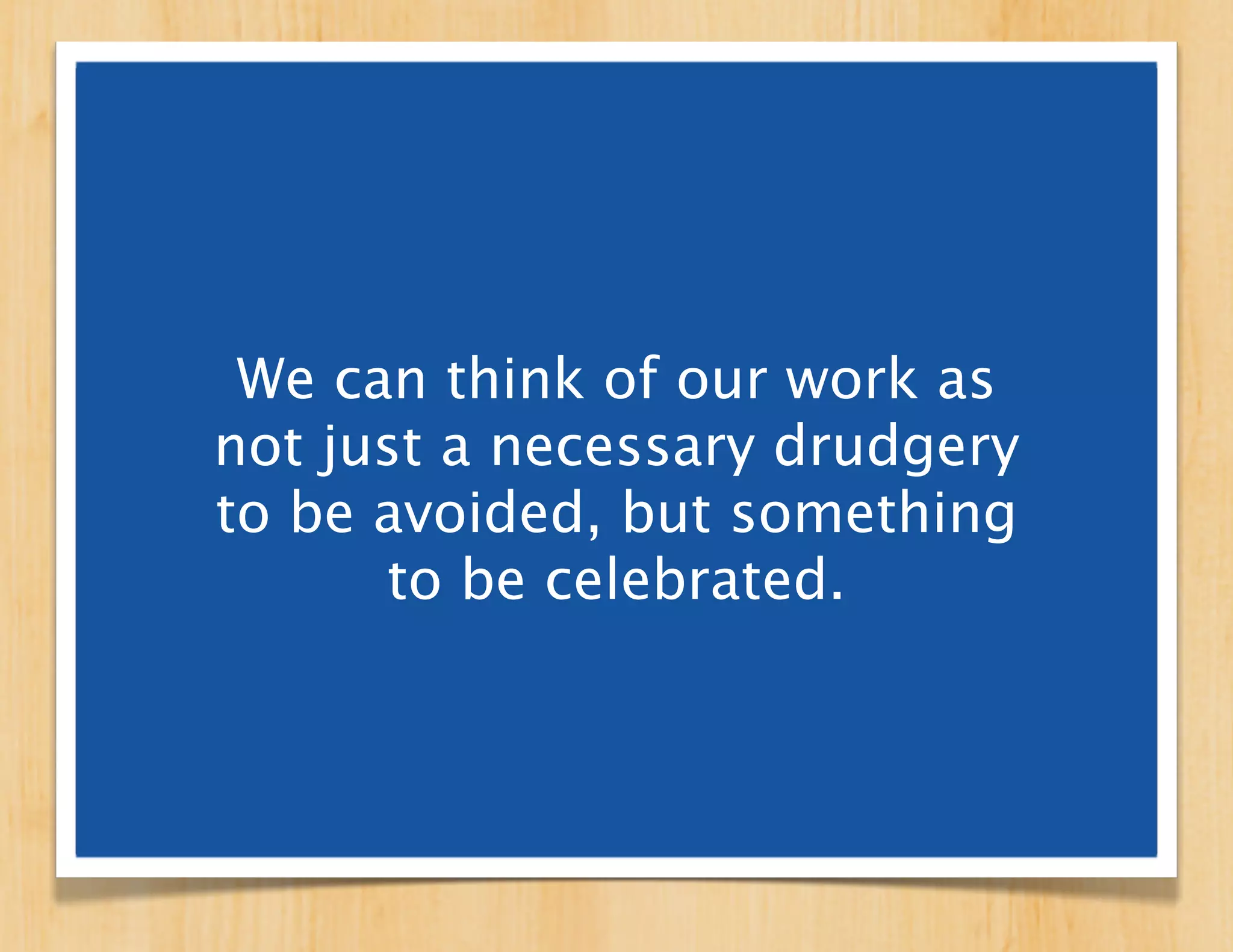 We can think of our work as
not just a necessary drudgery
to be avoided, but something
      to be celebrated.
 
