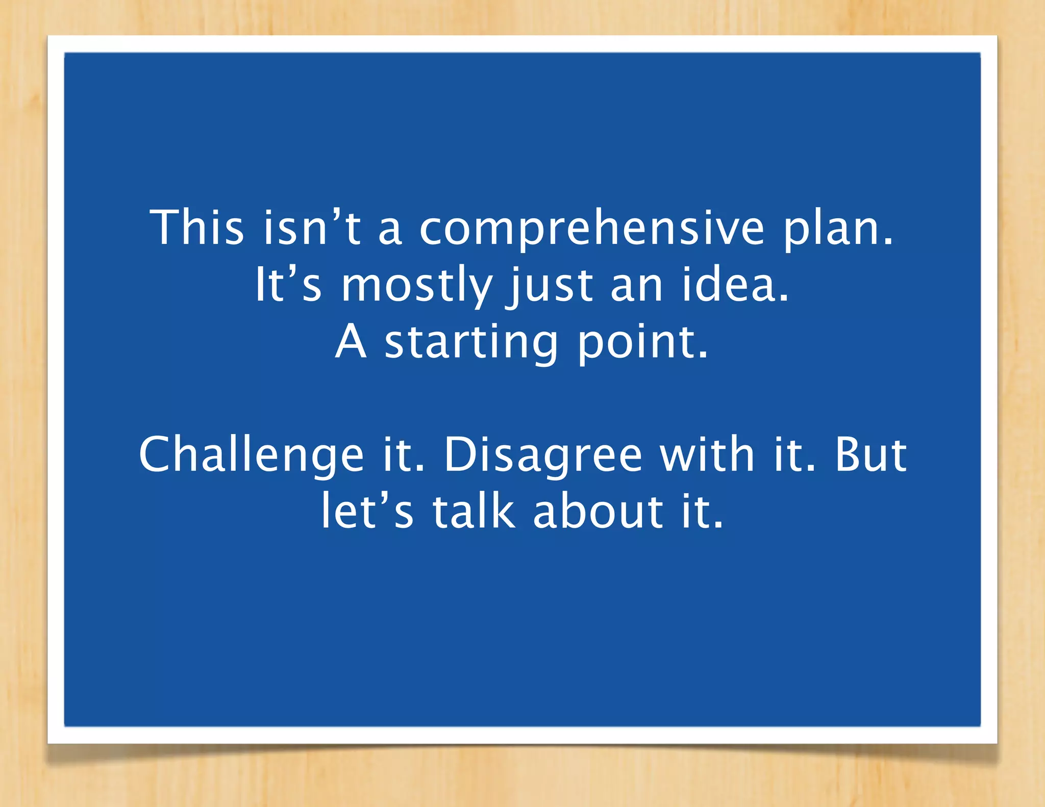 This isn’t a comprehensive plan.
    It’s mostly just an idea.
         A starting point.

Challenge it. Disagree with it. But
       let’s talk about it.
 