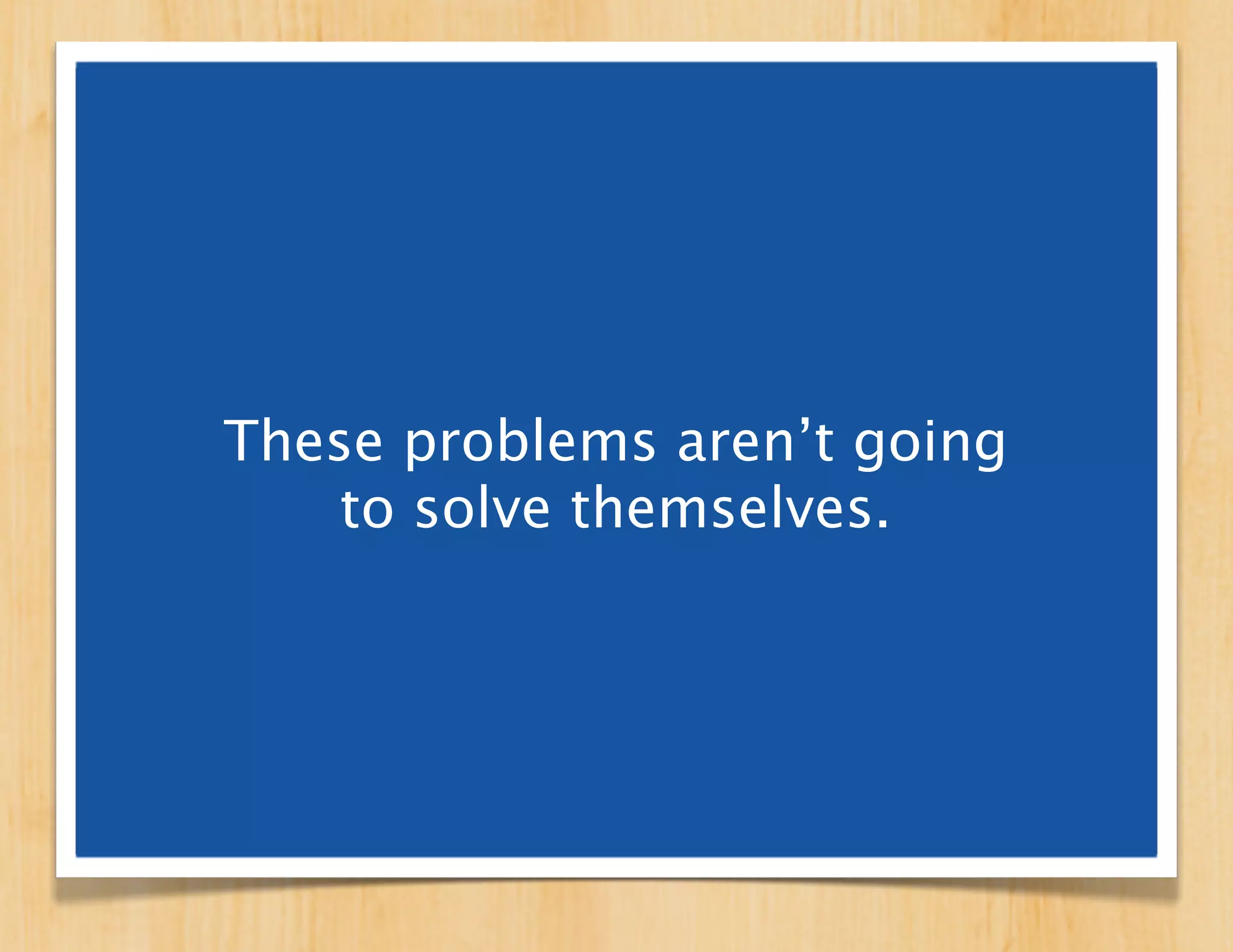 These problems aren’t going
    to solve themselves.

These problems get solved
  when we solve them.
 