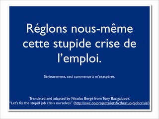 Réglons nous-même
        cette stupide crise de
               l’emploi.
                      Sérieusement, ceci commence à m’exaspérer.




             Translated and adapted by Nicolas Bergé from Tony Bacigalupo’s
“Let’s ﬁx the stupid job crisis ourselves” (http://nwc.co/projects/letsﬁxthestupidjobcrisis/)
 