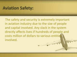 Aviation Safety:
The safety and security is extremely important
in aviation industry due to the size of people
and capital involved. Any slack in the system
directly affects lives if hundreds of people and
costs million of dollars to various entities
involved.
 