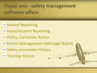 Flypal sms - safety management
software offers:
Hazard Reporting
Issue/Incident Reporting
Policy, Corrective Action
Events Management (Message Board)
Safety promotion History
Training History
 