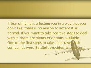 If fear of flying is affecting you in a way that you
don't like, there is no reason to accept it as
normal. If you want to take positive steps to deal
with it, there are plenty of options available.
One of the first steps to take is to travel with
companies were BytzSoft provides its services.
 