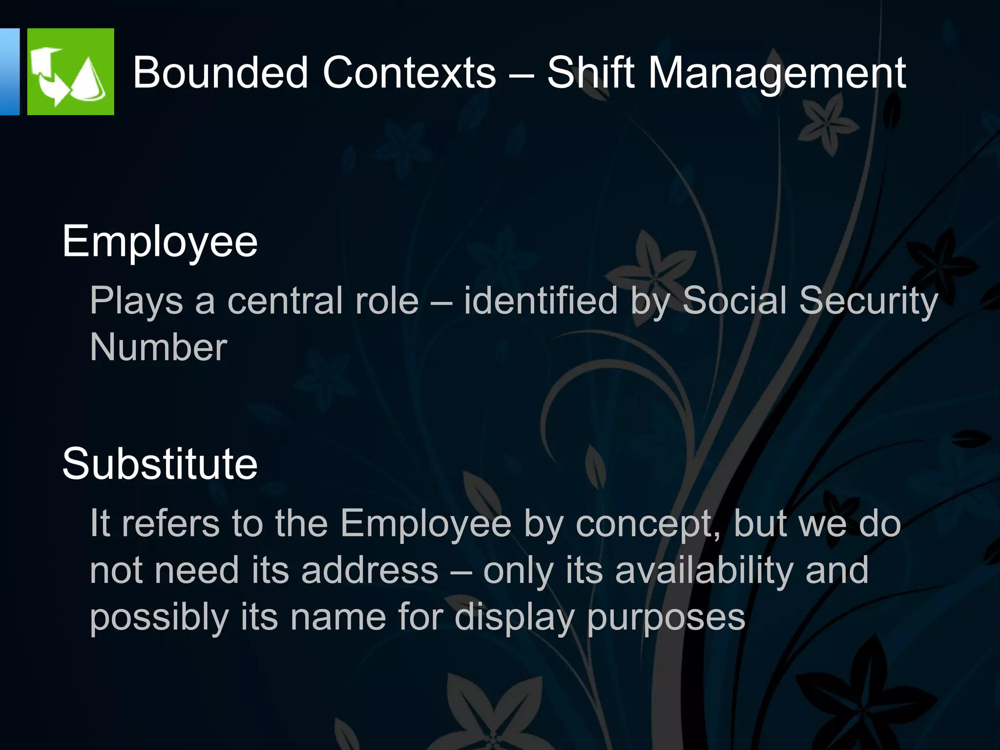 Bounded Contexts – Shift Management


Employee
 Plays a central role – identified by Social Security
 Number


Substitute
 It refers to the Employee by concept, but we do
 not need its address – only its availability and
 possibly its name for display purposes
 