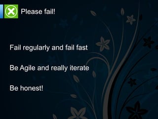 Please fail!




Fail regularly and fail fast

Be Agile and really iterate

Be honest!
 