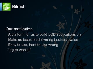 Bifrost




Our motivation
 A platform for us to build LOB applications on
 Make us focus on delivering business value
 Easy to use, hard to use wrong
 “It just works!”
 