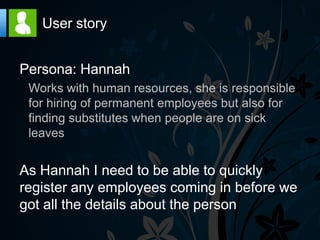 User story


Persona: Hannah
 Works with human resources, she is responsible
 for hiring of permanent employees but also for
 finding substitutes when people are on sick
 leaves


As Hannah I need to be able to quickly
register any employees coming in before we
got all the details about the person
 