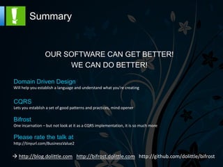 Summary




Domain Driven Design
Will help you establish a language and understand what you’re creating


CQRS
Lets you establish a set of good patterns and practices, mind opener

Bifrost
One incarnation – but not look at it as a CQRS implementation, it is so much more

Please rate the talk at
http://tinyurl.com/BusinessValue2


  http://blog.dolittle.com http://bifrost.dolittle.com
 