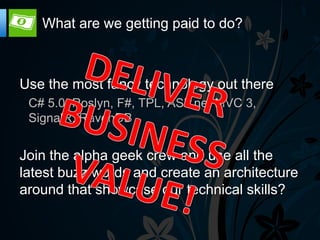 What are we getting paid to do?



Use the most fancy technology out there
 C# 5.0, Roslyn, F#, TPL, ASP.net MVC 3,
 SignalR, RavenDB


Join the alpha geek crew and use all the
latest buzz words and create an architecture
around that showcase our technical skills?
 