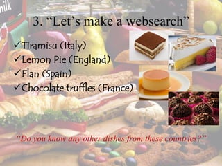 3. “Let’s make a websearch”
Tiramisu (Italy)
Lemon Pie (England)
Flan (Spain)
Chocolate truffles (France)
“Do you know any other dishes from these countries?”
 