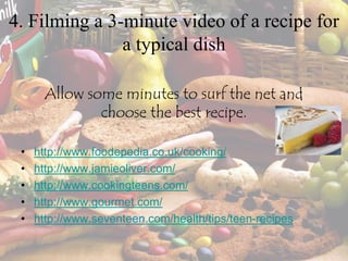 4. Filming a 3-minute video of a recipe for
a typical dish
Allow some minutes to surf the net and
choose the best recipe.
• http://www.foodepedia.co.uk/cooking/
• http://www.jamieoliver.com/
• http://www.cookingteens.com/
• http://www.gourmet.com/
• http://www.seventeen.com/health/tips/teen-recipes
 