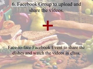 6. Facebook Group to upload and
share the videos.
Face-to-face Facebook Event to share the
dishes and watch the videos in class.
+
 