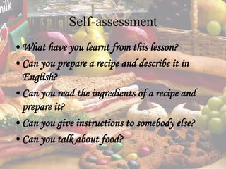 Self-assessment
•What have you learnt from this lesson?
•Can you prepare a recipe and describe it in
English?
•Can you read the ingredients of a recipe and
prepare it?
•Can you give instructions to somebody else?
•Can you talk about food?
 