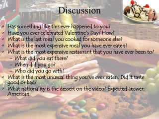 Discussion
• Has something like this ever happened to you?
• Have you ever celebrated Valentine’s Day? How?
• What is the last meal you cooked for someone else?
• What is the most expensive meal you have ever eaten?
• What is the most expensive restaurant that you have ever been to?
– What did you eat there?
– When did you go?
– Who did you go with?
• What is the most unusual thing you've ever eaten. Did it taste
good or bad?
• What nationality is the dessert on the video? Expected answer:
American.
 