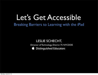 Let’s Get Accessible
LESLIE SCHECHT,
Director of Technology, District 75 NYCDOE
Breaking Barriers to Learning with the iPad
Monday, June 24, 13
 