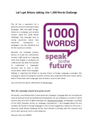 Let’s get Britons talking: the 1,000 Words Challenge

The UK has a reputation for a
general aversion to learning foreign
languages. Well, this might change,
thanks to a campaign, just recently
started, called the 1,000 Words
Challenge. This campaign aims at
raising awareness about how
important
competence
in
languages is for the individual and
for the country as a whole.
Basically, the campaign requires
Britons to make the commitment
to learn 1,000 words of a language
other than English. A vocabulary of
1,000 words will allow the learners
to understand a language’s
structure and to have a basic
conversation within that language.
Nobody is expecting the British to become fluent in foreign languages overnight; this
campaign is about increasing the number of those who understand that their future will be
better if they know other languages and, therefore, want to take action.
You can find more about 1,000 Words Challenge here.

Why this campaign should have great results
Personally, I was thrilled when I heard about this campaign. Language skills are an important
asset for both personal and professional development for any individual, no matter in which
country they were born. English teenagers are ‘the worst in Europe’ at languages, according
to the 2013 European Survey on Language Competences. I also blogged about the low
numbers of A-levels in foreign languages in the UK and suggested a solution to this issue. I
think the 1,000 Words Challenge will be more efficient in dealing with this situation and
here is why: because it sets a smart objective.
Not just smart, but SMART:

 