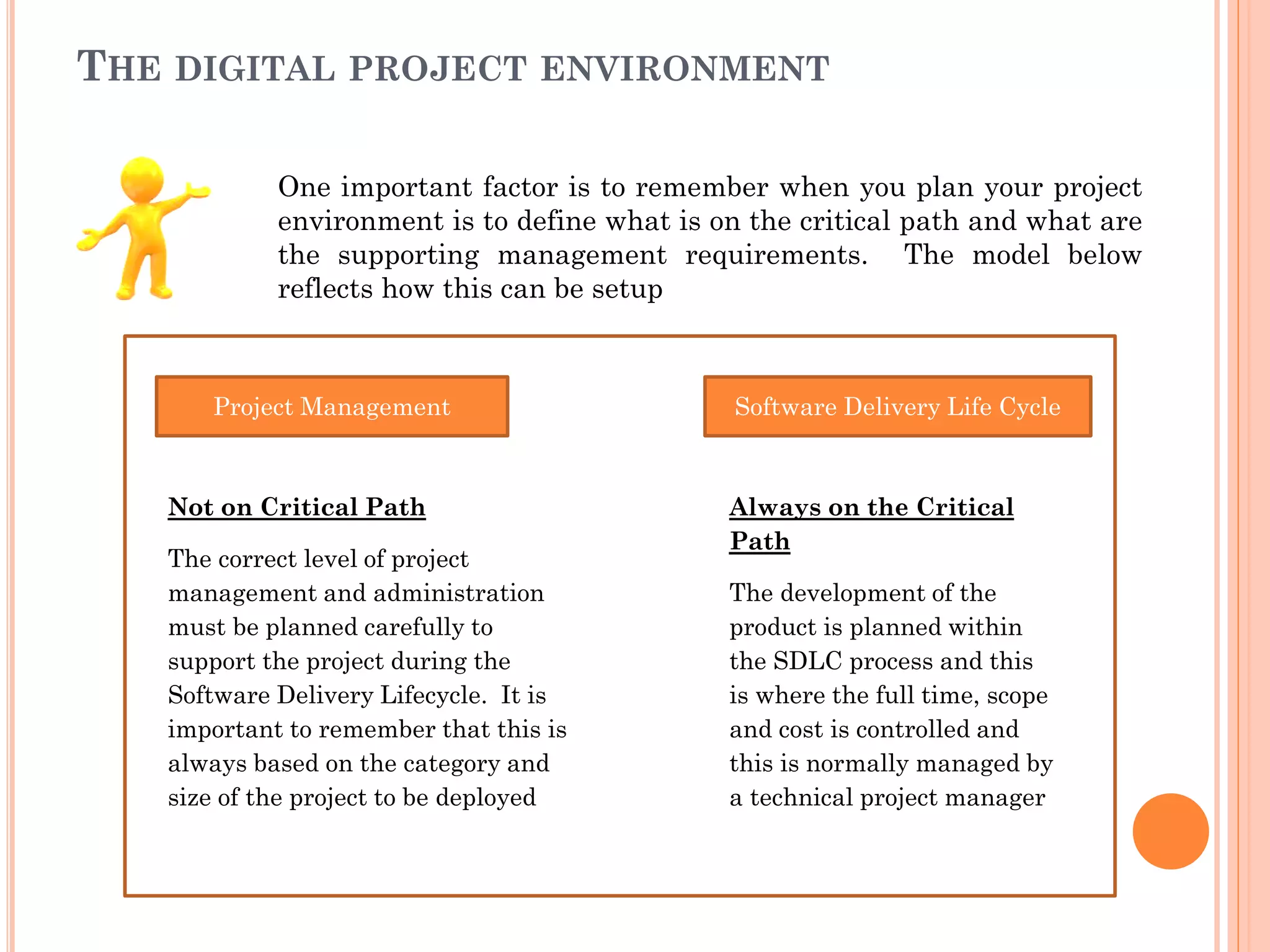 THE DIGITAL PROJECT ENVIRONMENT
One important factor is to remember when you plan your project
environment is to define what is on the critical path and what are
the supporting management requirements. The model below
reflects how this can be setup
Project Management Software Delivery Life Cycle
Not on Critical Path
The correct level of project
management and administration
must be planned carefully to
support the project during the
Software Delivery Lifecycle. It is
important to remember that this is
always based on the category and
size of the project to be deployed
Always on the Critical
Path
The development of the
product is planned within
the SDLC process and this
is where the full time, scope
and cost is controlled and
this is normally managed by
a technical project manager
 