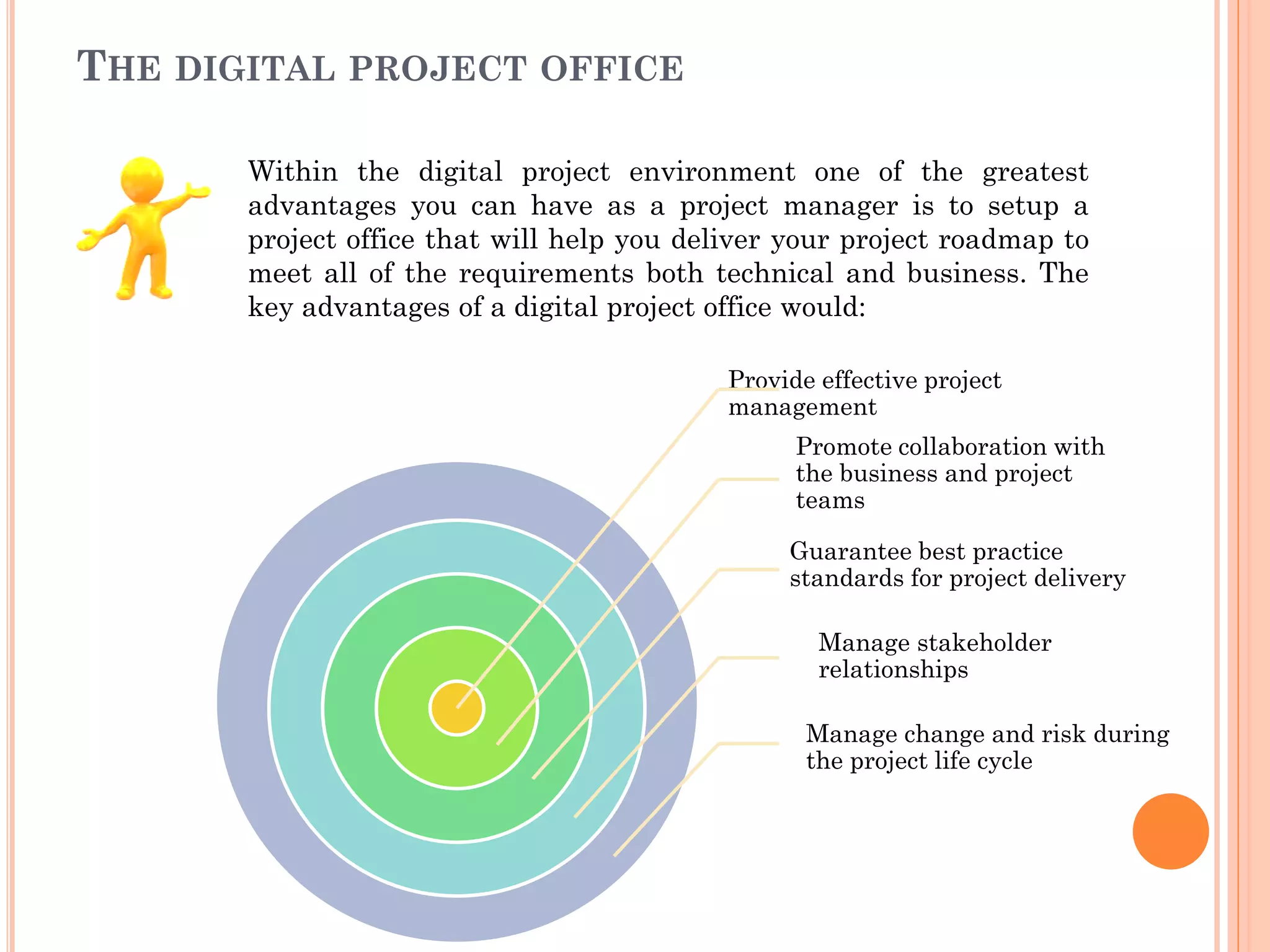 THE DIGITAL PROJECT OFFICE
Provide effective project
management
Promote collaboration with
the business and project
teams
Guarantee best practice
standards for project delivery
Manage stakeholder
relationships
Manage change and risk during
the project life cycle
Within the digital project environment one of the greatest
advantages you can have as a project manager is to setup a
project office that will help you deliver your project roadmap to
meet all of the requirements both technical and business. The
key advantages of a digital project office would:
 