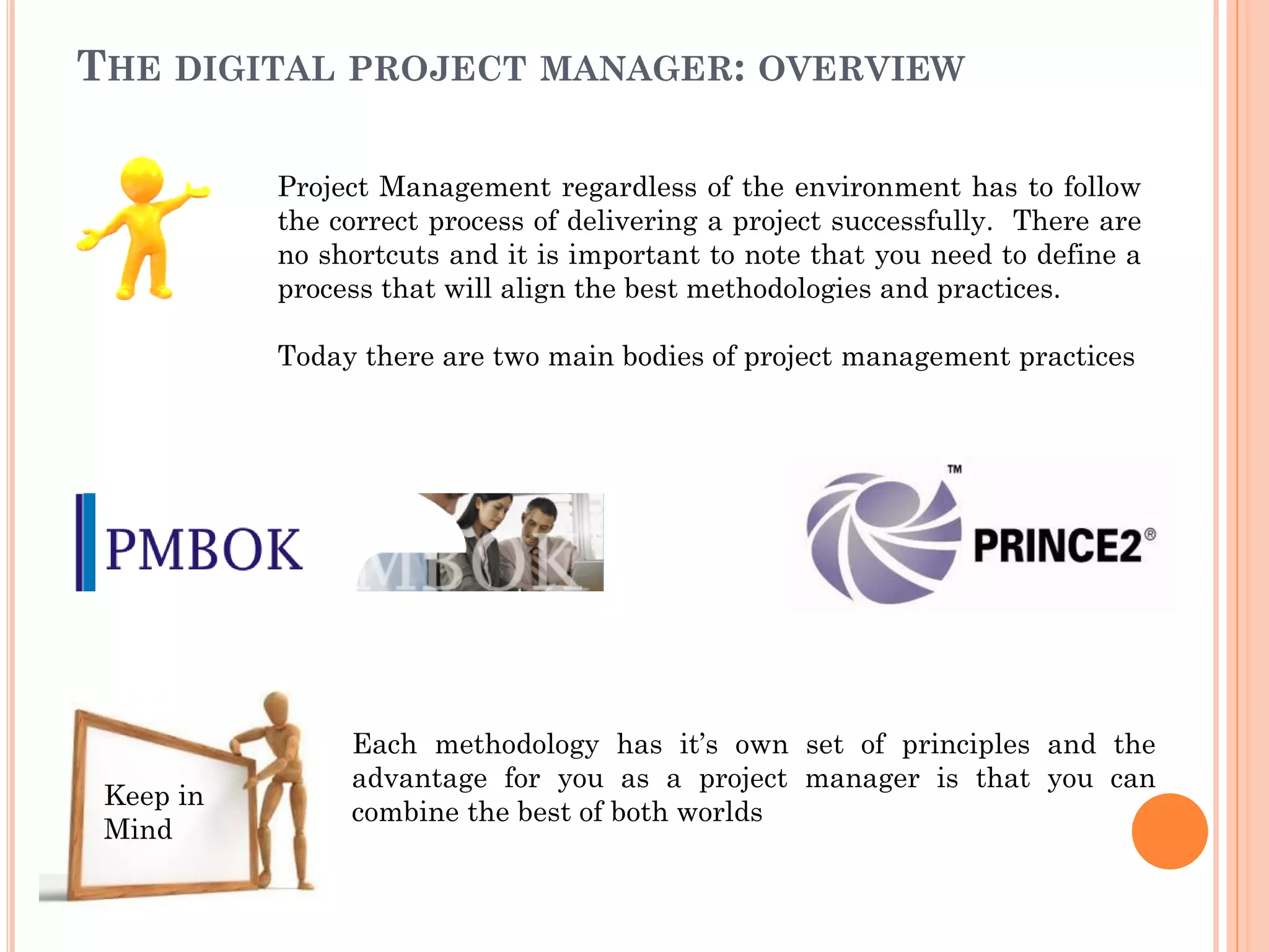 THE DIGITAL PROJECT MANAGER: OVERVIEW
Project Management regardless of the environment has to follow
the correct process of delivering a project successfully. There are
no shortcuts and it is important to note that you need to define a
process that will align the best methodologies and practices.
Today there are two main bodies of project management practices
Each methodology has it’s own set of principles and the
advantage for you as a project manager is that you can
combine the best of both worlds
Keep in
Mind
 