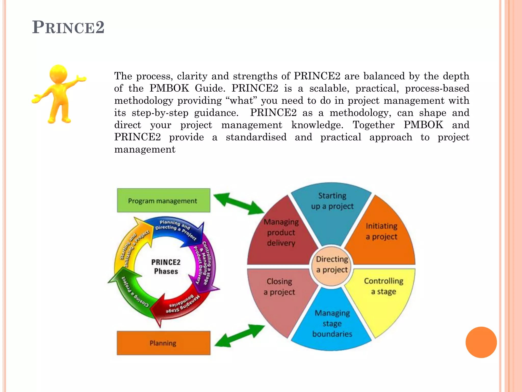PRINCE2
The process, clarity and strengths of PRINCE2 are balanced by the depth
of the PMBOK Guide. PRINCE2 is a scalable, practical, process-based
methodology providing “what” you need to do in project management with
its step-by-step guidance. PRINCE2 as a methodology, can shape and
direct your project management knowledge. Together PMBOK and
PRINCE2 provide a standardised and practical approach to project
management
 