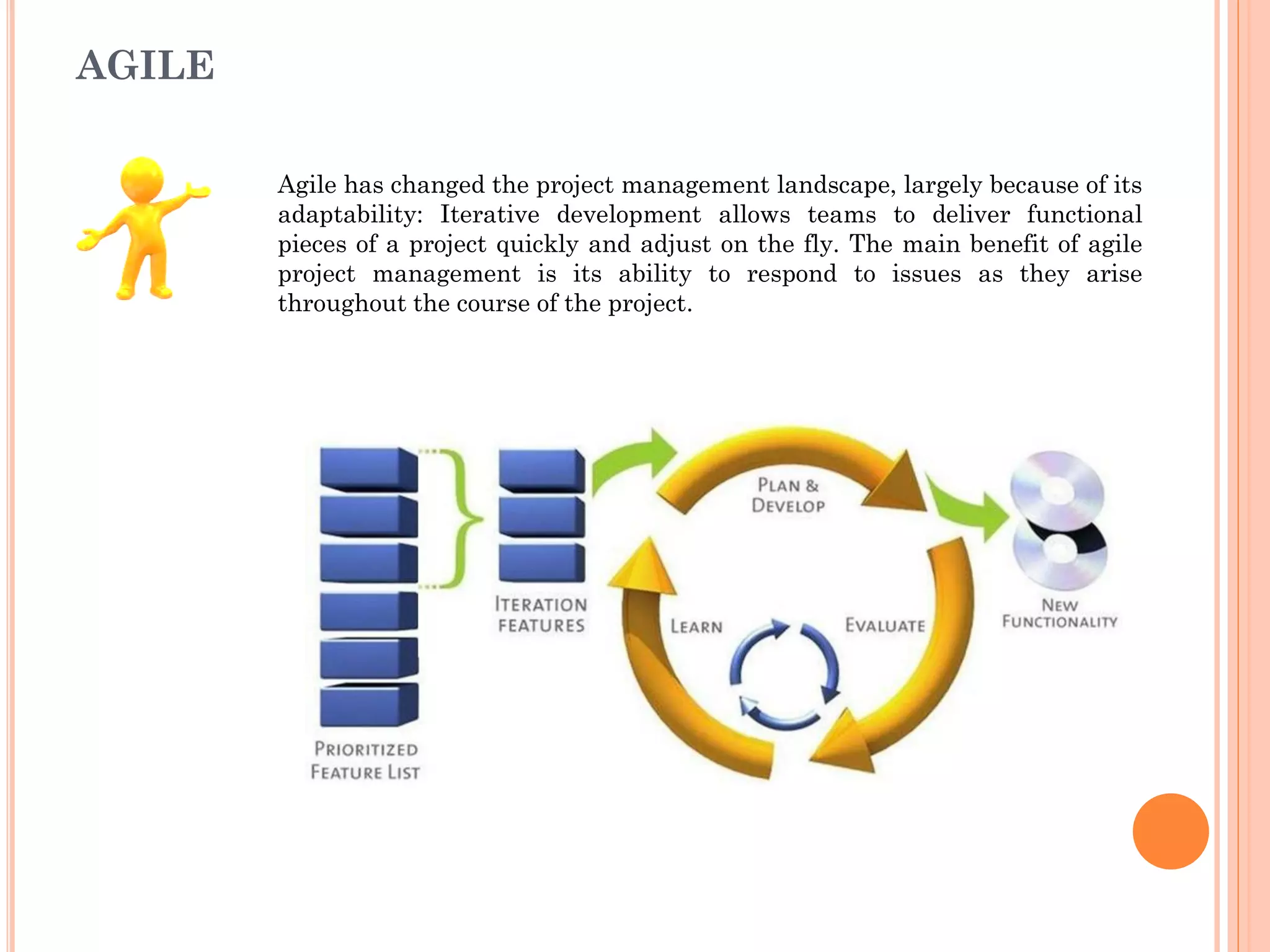 AGILE
Agile has changed the project management landscape, largely because of its
adaptability: Iterative development allows teams to deliver functional
pieces of a project quickly and adjust on the fly. The main benefit of agile
project management is its ability to respond to issues as they arise
throughout the course of the project.
 