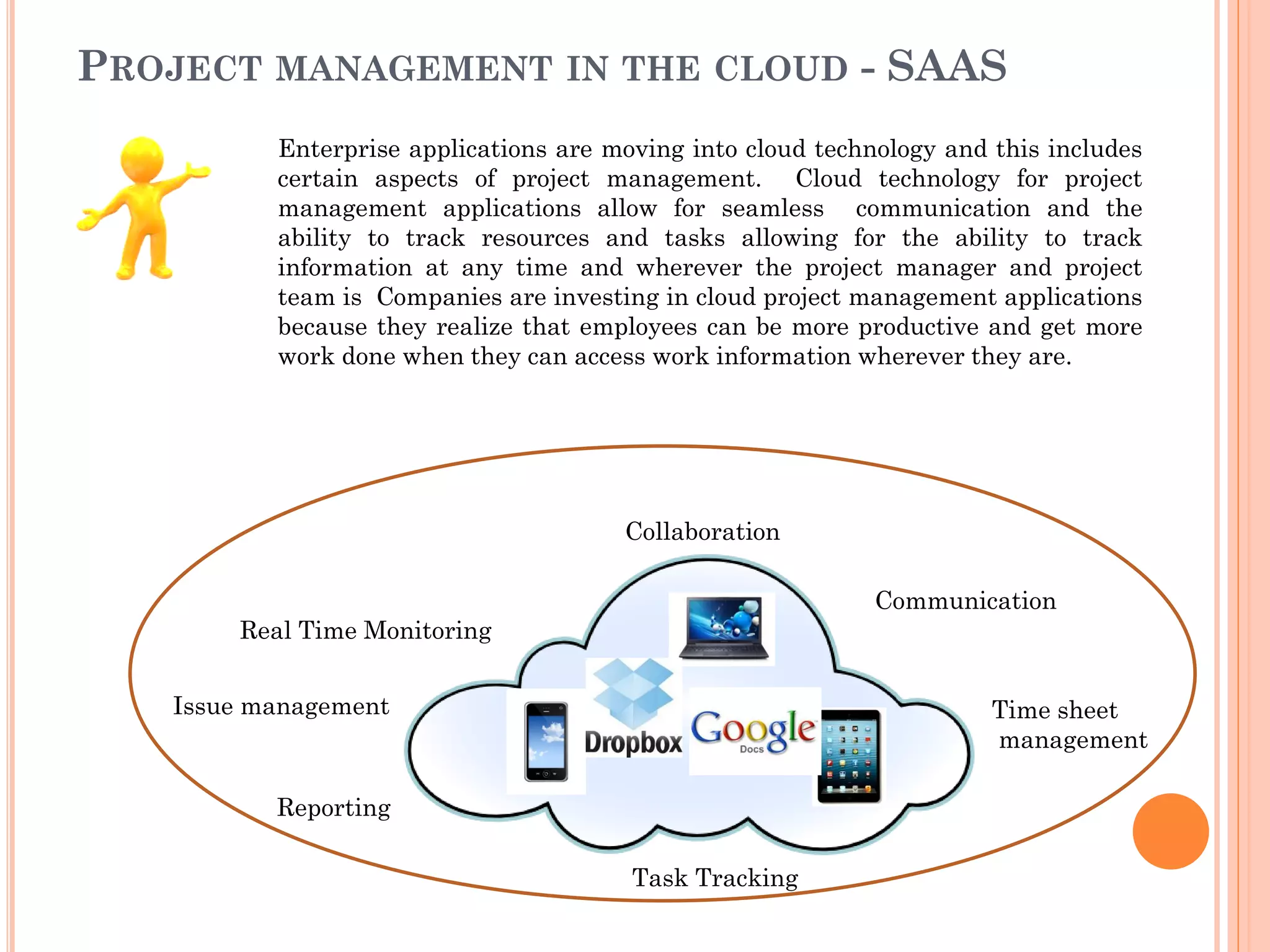 PROJECT MANAGEMENT IN THE CLOUD - SAAS
Enterprise applications are moving into cloud technology and this includes
certain aspects of project management. Cloud technology for project
management applications allow for seamless communication and the
ability to track resources and tasks allowing for the ability to track
information at any time and wherever the project manager and project
team is Companies are investing in cloud project management applications
because they realize that employees can be more productive and get more
work done when they can access work information wherever they are.
Collaboration
Communication
Time sheet
management
Task Tracking
Reporting
Real Time Monitoring
Issue management
 