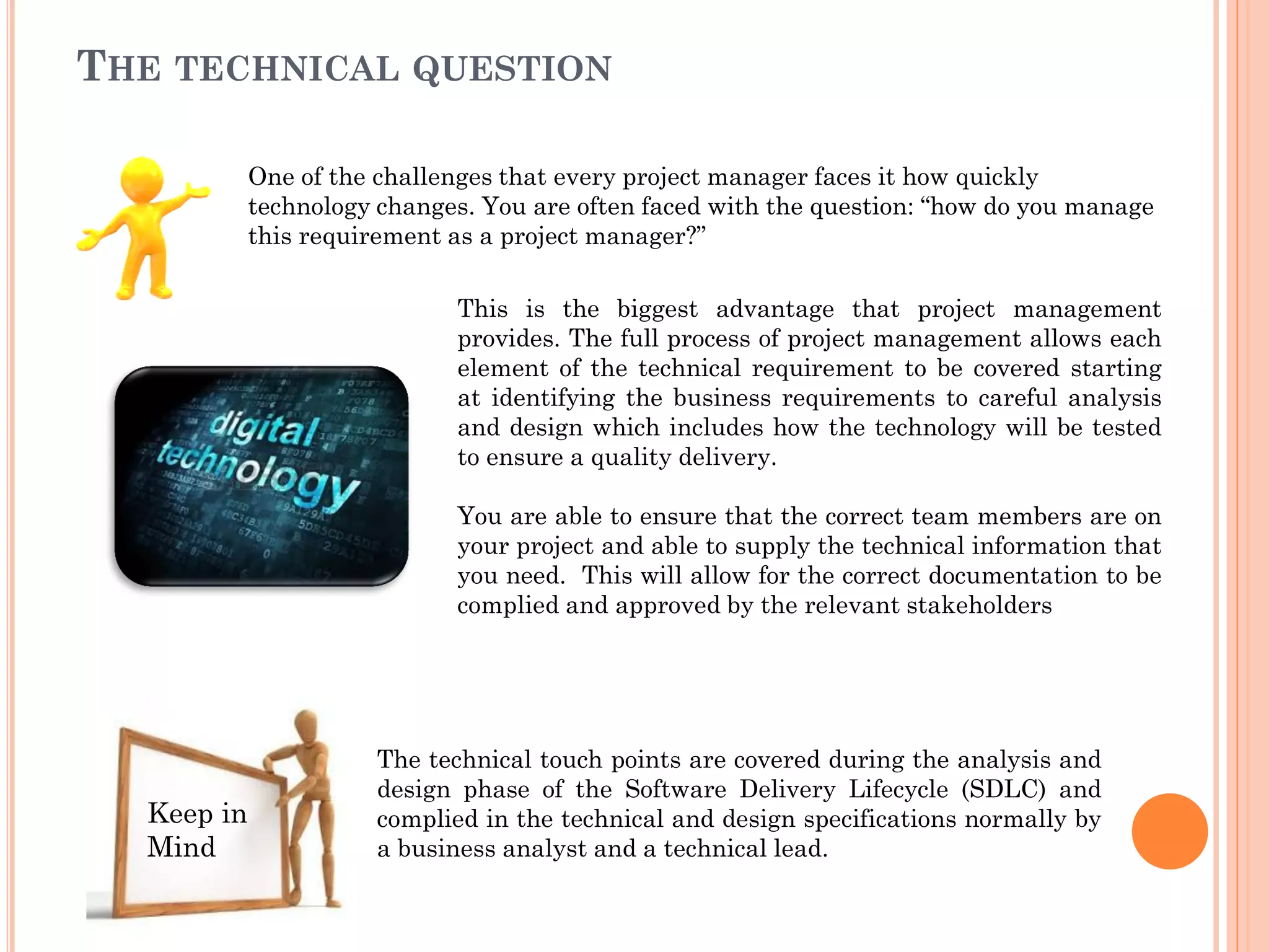 THE TECHNICAL QUESTION
This is the biggest advantage that project management
provides. The full process of project management allows each
element of the technical requirement to be covered starting
at identifying the business requirements to careful analysis
and design which includes how the technology will be tested
to ensure a quality delivery.
You are able to ensure that the correct team members are on
your project and able to supply the technical information that
you need. This will allow for the correct documentation to be
complied and approved by the relevant stakeholders
The technical touch points are covered during the analysis and
design phase of the Software Delivery Lifecycle (SDLC) and
complied in the technical and design specifications normally by
a business analyst and a technical lead.
Keep in
Mind
One of the challenges that every project manager faces it how quickly
technology changes. You are often faced with the question: “how do you manage
this requirement as a project manager?”
 