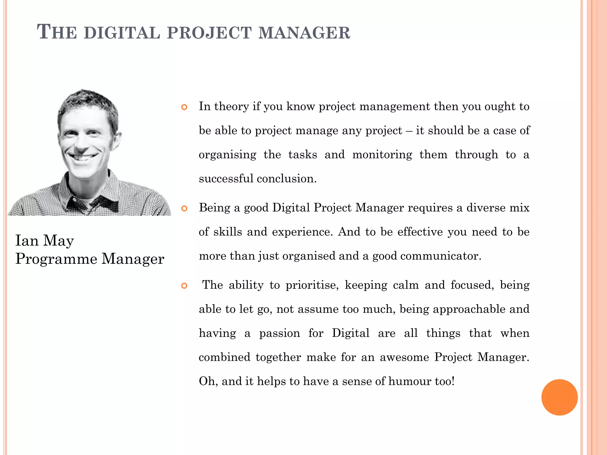 THE DIGITAL PROJECT MANAGER
 In theory if you know project management then you ought to
be able to project manage any project – it should be a case of
organising the tasks and monitoring them through to a
successful conclusion.
 Being a good Digital Project Manager requires a diverse mix
of skills and experience. And to be effective you need to be
more than just organised and a good communicator.
 The ability to prioritise, keeping calm and focused, being
able to let go, not assume too much, being approachable and
having a passion for Digital are all things that when
combined together make for an awesome Project Manager.
Oh, and it helps to have a sense of humour too!
Ian May
Programme Manager
 