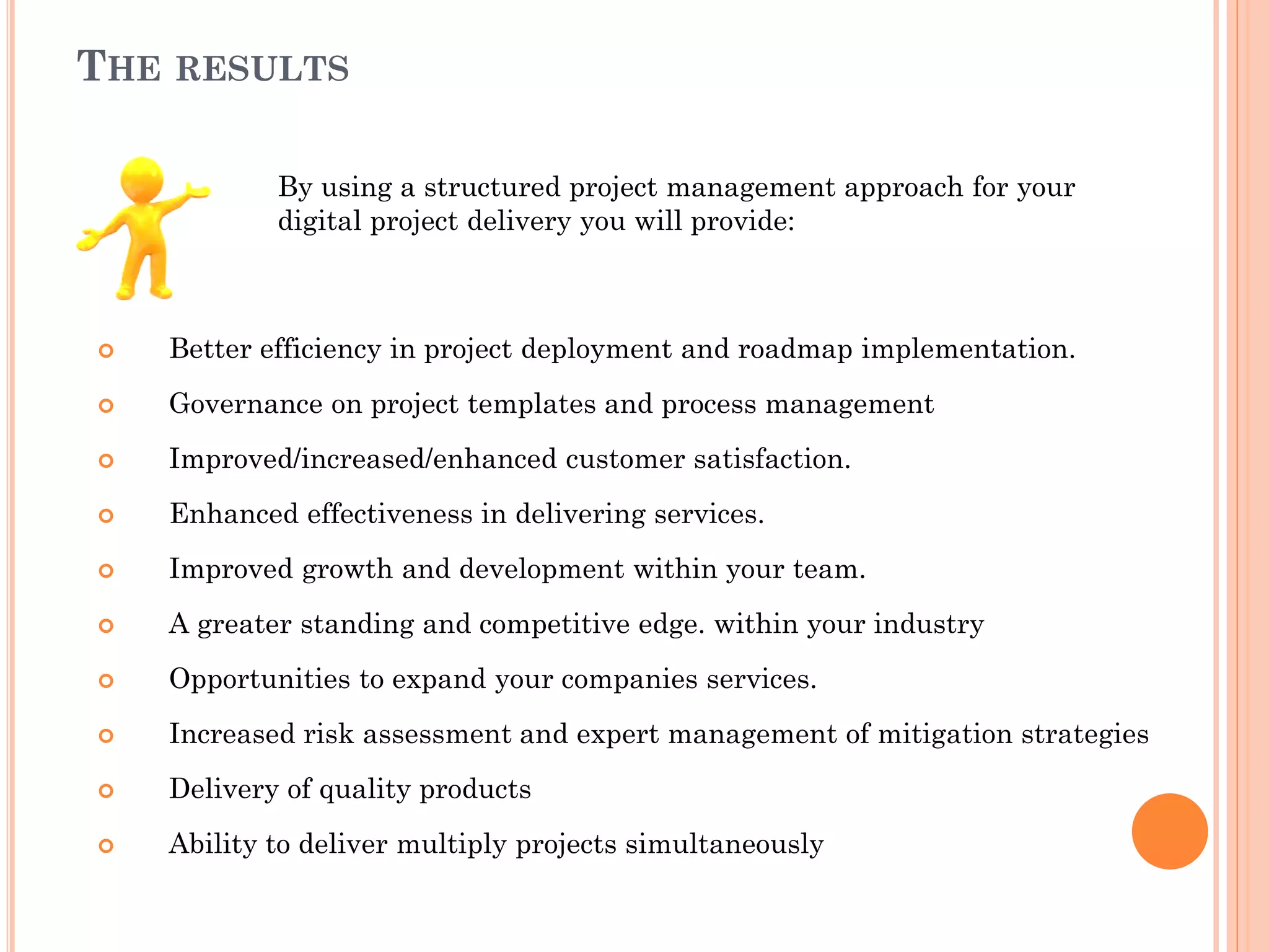 THE RESULTS
By using a structured project management approach for your
digital project delivery you will provide:
 Better efficiency in project deployment and roadmap implementation.
 Governance on project templates and process management
 Improved/increased/enhanced customer satisfaction.
 Enhanced effectiveness in delivering services.
 Improved growth and development within your team.
 A greater standing and competitive edge. within your industry
 Opportunities to expand your companies services.
 Increased risk assessment and expert management of mitigation strategies
 Delivery of quality products
 Ability to deliver multiply projects simultaneously
 