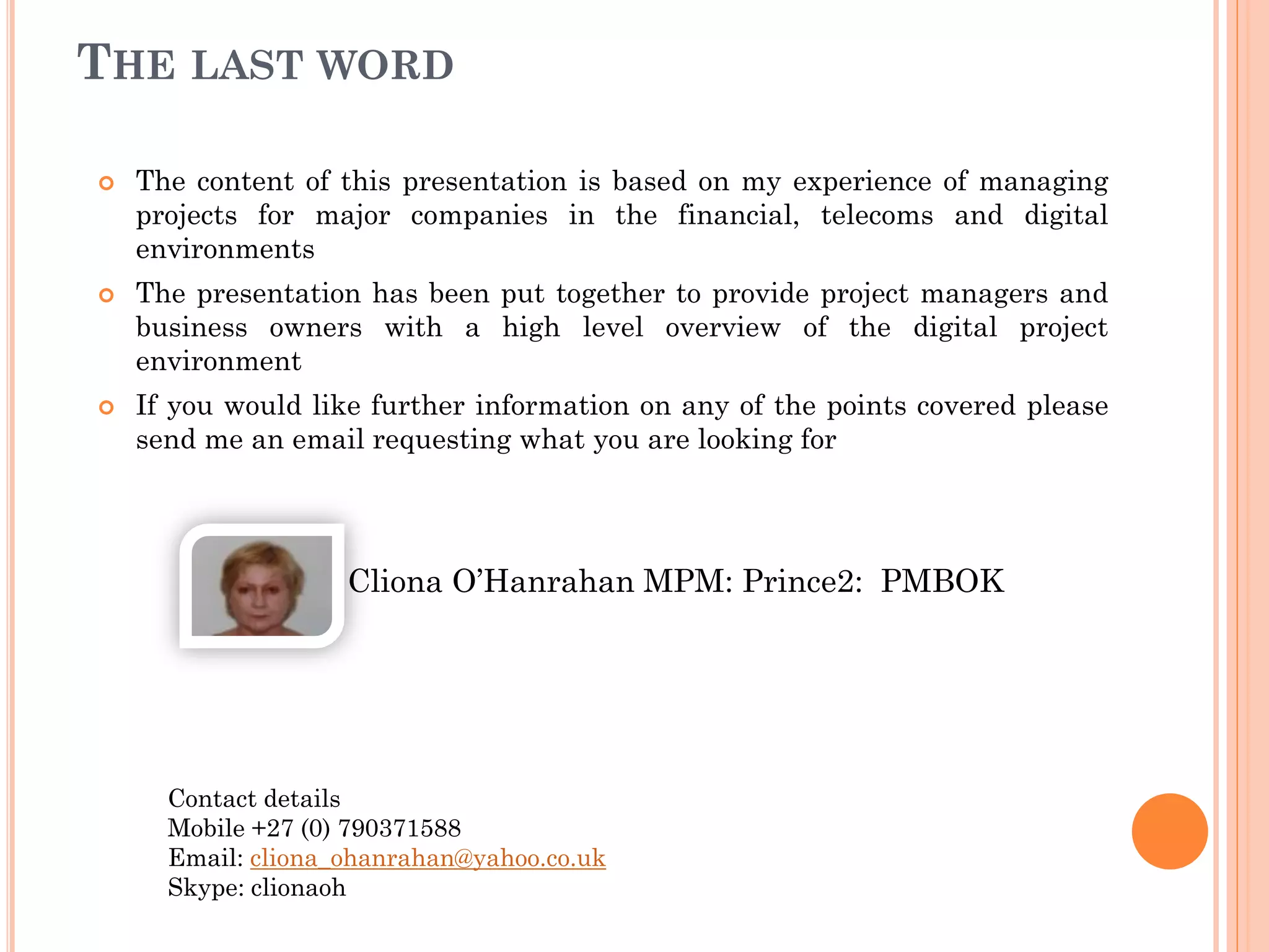 THE LAST WORD
 The content of this presentation is based on my experience of managing
projects for major companies in the financial, telecoms and digital
environments
 The presentation has been put together to provide project managers and
business owners with a high level overview of the digital project
environment
 If you would like further information on any of the points covered please
send me an email requesting what you are looking for
Cliona O’Hanrahan MPM: Prince2: PMBOK
Contact details
Mobile +27 (0) 790371588
Email: cliona_ohanrahan@yahoo.co.uk
Skype: clionaoh
 