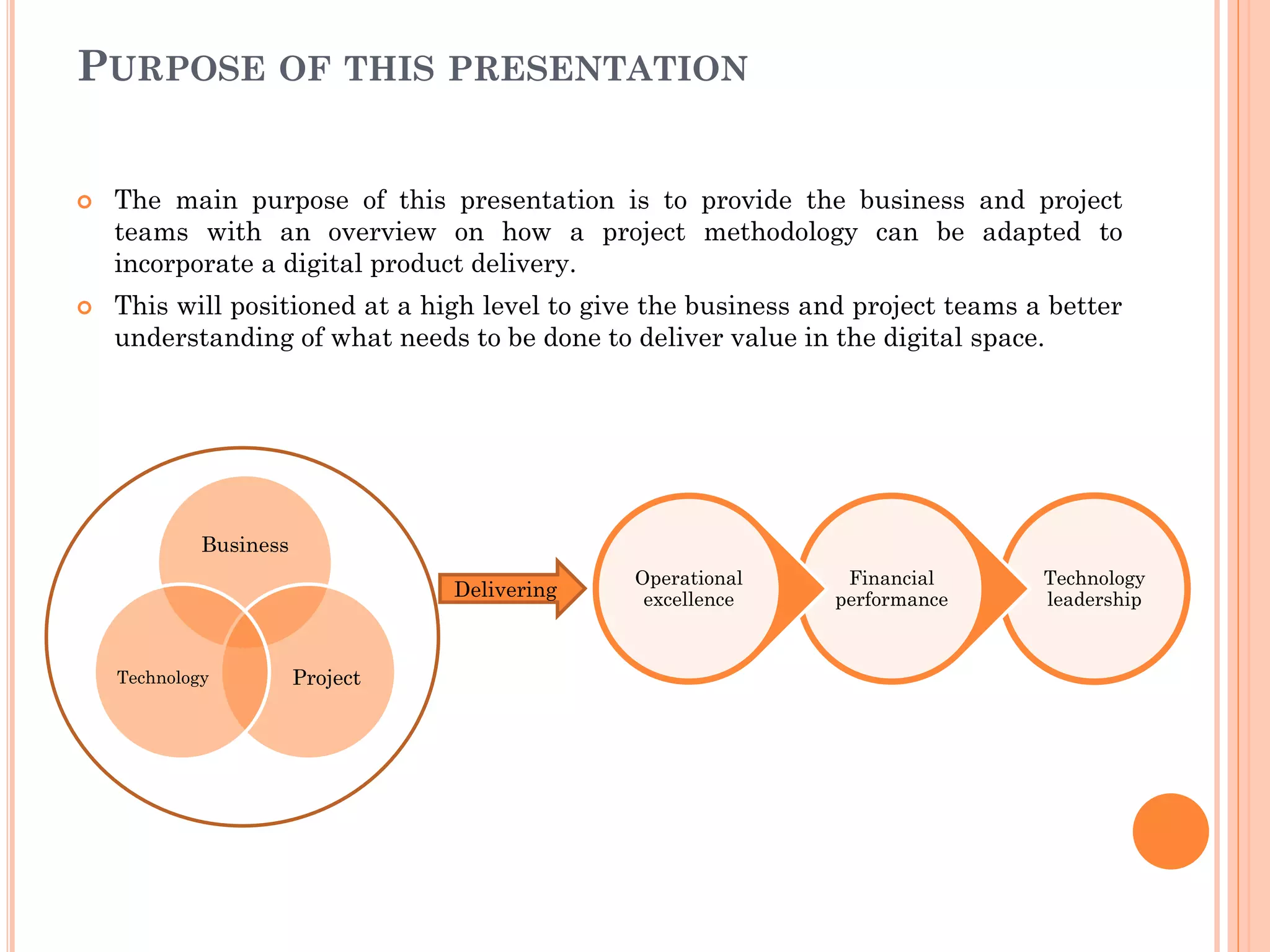 PURPOSE OF THIS PRESENTATION
 The main purpose of this presentation is to provide the business and project
teams with an overview on how a project methodology can be adapted to
incorporate a digital product delivery.
 This will positioned at a high level to give the business and project teams a better
understanding of what needs to be done to deliver value in the digital space.
Business
ProjectTechnology
Technology
leadership
Financial
performance
Operational
excellenceDelivering
 