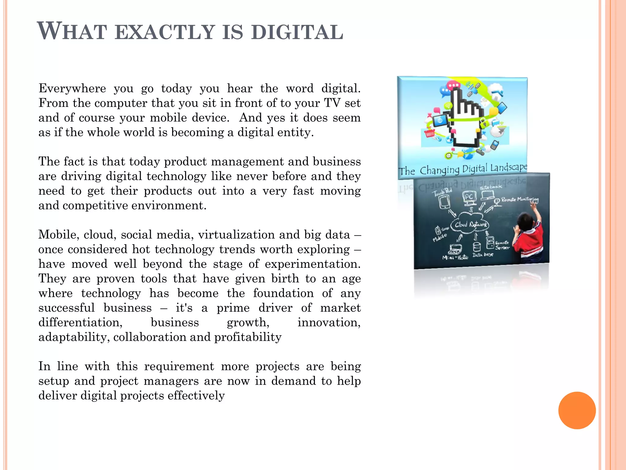 WHAT EXACTLY IS DIGITAL
Everywhere you go today you hear the word digital.
From the computer that you sit in front of to your TV set
and of course your mobile device. And yes it does seem
as if the whole world is becoming a digital entity.
The fact is that today product management and business
are driving digital technology like never before and they
need to get their products out into a very fast moving
and competitive environment.
Mobile, cloud, social media, virtualization and big data –
once considered hot technology trends worth exploring –
have moved well beyond the stage of experimentation.
They are proven tools that have given birth to an age
where technology has become the foundation of any
successful business – it's a prime driver of market
differentiation, business growth, innovation,
adaptability, collaboration and profitability
In line with this requirement more projects are being
setup and project managers are now in demand to help
deliver digital projects effectively
 