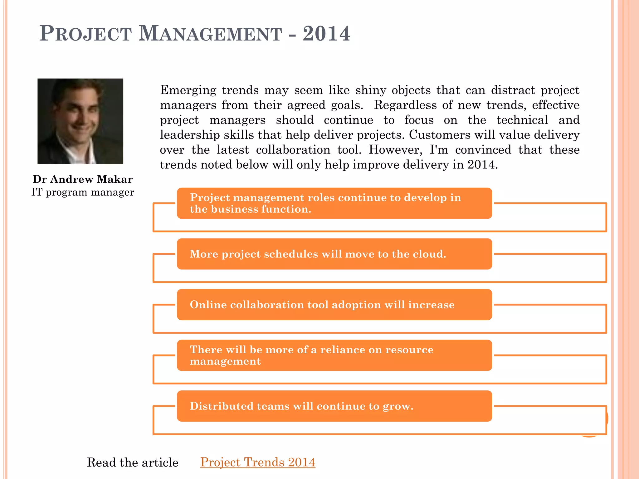 Dr Andrew Makar
IT program manager
Emerging trends may seem like shiny objects that can distract project
managers from their agreed goals. Regardless of new trends, effective
project managers should continue to focus on the technical and
leadership skills that help deliver projects. Customers will value delivery
over the latest collaboration tool. However, I'm convinced that these
trends noted below will only help improve delivery in 2014.
PROJECT MANAGEMENT - 2014
Project management roles continue to develop in
the business function.
More project schedules will move to the cloud.
Online collaboration tool adoption will increase
There will be more of a reliance on resource
management
Distributed teams will continue to grow.
Project Trends 2014Read the article
 