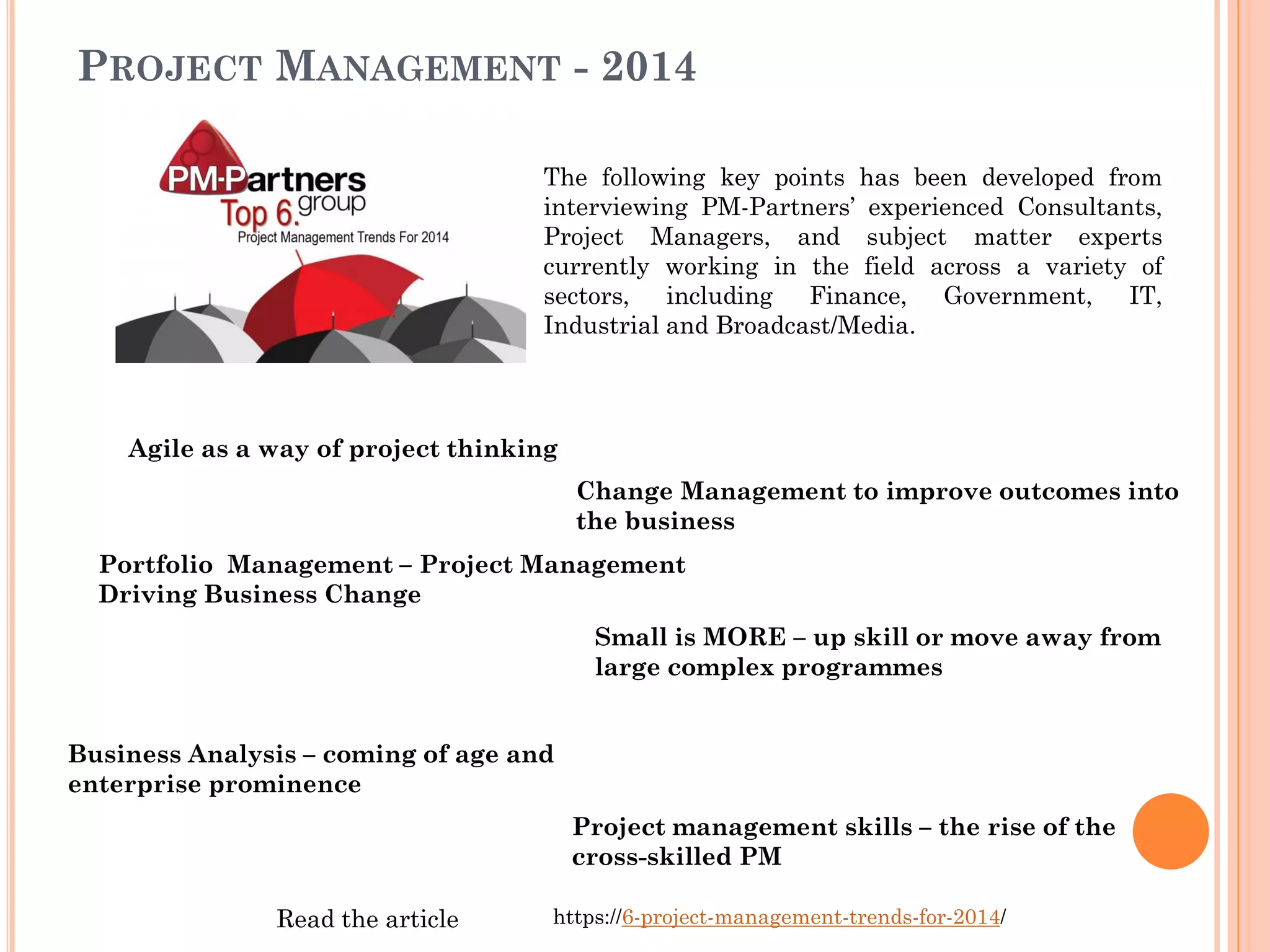PROJECT MANAGEMENT - 2014
The following key points has been developed from
interviewing PM-Partners’ experienced Consultants,
Project Managers, and subject matter experts
currently working in the field across a variety of
sectors, including Finance, Government, IT,
Industrial and Broadcast/Media.
Agile as a way of project thinking
Change Management to improve outcomes into
the business
Portfolio Management – Project Management
Driving Business Change
Small is MORE – up skill or move away from
large complex programmes
Business Analysis – coming of age and
enterprise prominence
Project management skills – the rise of the
cross-skilled PM
https://6-project-management-trends-for-2014/Read the article
 