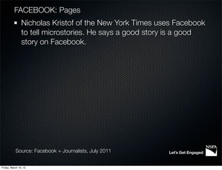 FACEBOOK: Pages
                Nicholas Kristof of the New York Times uses Facebook
                to tell microstories. He says a good story is a good
                story on Facebook.




           Source: Facebook + Journalists, July 2011     Let’s Get Engaged


Friday, March 16, 12
 