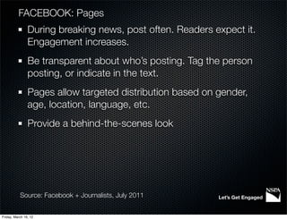 FACEBOOK: Pages
                During breaking news, post often. Readers expect it.
                Engagement increases.
                Be transparent about who’s posting. Tag the person
                posting, or indicate in the text.
                Pages allow targeted distribution based on gender,
                age, location, language, etc.
                Provide a behind-the-scenes look




           Source: Facebook + Journalists, July 2011       Let’s Get Engaged


Friday, March 16, 12
 