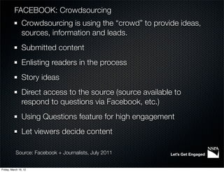 FACEBOOK: Crowdsourcing
                Crowdsourcing is using the “crowd” to provide ideas,
                sources, information and leads.
                Submitted content
                Enlisting readers in the process
                Story ideas
                Direct access to the source (source available to
                respond to questions via Facebook, etc.)
                Using Questions feature for high engagement
                Let viewers decide content

           Source: Facebook + Journalists, July 2011        Let’s Get Engaged


Friday, March 16, 12
 