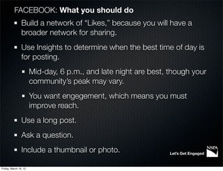 FACEBOOK: What you should do
                Build a network of “Likes,” because you will have a
                broader network for sharing.
                Use Insights to determine when the best time of day is
                for posting.
                       Mid-day, 6 p.m., and late night are best, though your
                       community’s peak may vary.
                       You want engegement, which means you must
                       improve reach.
                Use a long post.
                Ask a question.
                Include a thumbnail or photo.                    Let’s Get Engaged


Friday, March 16, 12
 