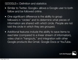 GOOGLE+: Deﬁnition and statistics
                Similar to Twitter, Google+ allows a Google user to both
                follow and be followed online.
                One signiﬁcant difference is the ability to group
                followers in “circles” and to determine what pieces of
                information are shared with which circle. People are not
                told the circle in which they are grouped.
                Additional features include the ability to save items to
                read later (compared to a linear stream of information),
                video chat in “hangouts,” and integration with other
                Google products like Gmail, Google Docs or YouTube.



                                                             Let’s Get Engaged


Friday, March 16, 12
 