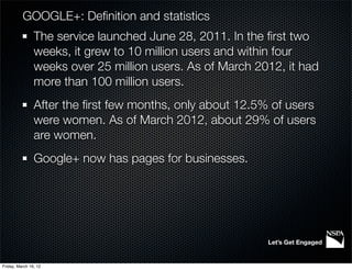 GOOGLE+: Deﬁnition and statistics
                The service launched June 28, 2011. In the ﬁrst two
                weeks, it grew to 10 million users and within four
                weeks over 25 million users. As of March 2012, it had
                more than 100 million users.
                After the ﬁrst few months, only about 12.5% of users
                were women. As of March 2012, about 29% of users
                are women.
                Google+ now has pages for businesses.




                                                           Let’s Get Engaged


Friday, March 16, 12
 