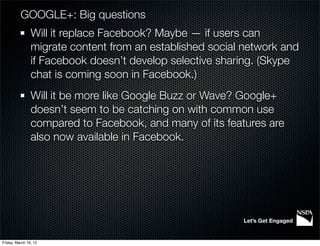 GOOGLE+: Big questions
                Will it replace Facebook? Maybe — if users can
                migrate content from an established social network and
                if Facebook doesn’t develop selective sharing. (Skype
                chat is coming soon in Facebook.)
                Will it be more like Google Buzz or Wave? Google+
                doesn’t seem to be catching on with common use
                compared to Facebook, and many of its features are
                also now available in Facebook.




                                                          Let’s Get Engaged


Friday, March 16, 12
 