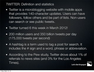 TWITTER: Deﬁnition and statistics
                Twitter is a microblogging website with mobile apps
                that provides 140-character updates. Users can have
                followers, follow others and be part of lists. Non-users
                can search or see public tweets.
                Twitter turned 6 this week in March 2012!
                200 million users and 350 billion tweets per day
                (175,000 tweets per second)
                A hashtag is a term used to tag a post for search. It
                includes the # sign and a word, phrase or abbreviation.
                According to the Pew study, Twitter drove about 1% of
                referrals to news sites (and 3% for the Los Angeles
                Times).                                      Let’s Get Engaged


Friday, March 16, 12
 