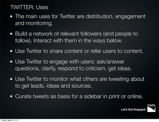 TWITTER: Uses
                The main uses for Twitter are distribution, engagement
                and monitoring.
                Build a network of relevant followers (and people to
                follow). Interact with them in the ways below.
                Use Twitter to share content or refer users to content.
                Use Twitter to engage with users: ask/answer
                questions, clarify, respond to criticism, get ideas.
                Use Twitter to monitor what others are tweeting about
                to get leads, ideas and sources.
                Curate tweets as basis for a sidebar in print or online.

                                                               Let’s Get Engaged


Friday, March 16, 12
 