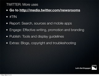 TWITTER: More uses
                Go to http://media.twitter.com/newsrooms
                #TfN
                Report: Search, sources and mobile apps
                Engage: Effective writing, promotion and branding
                Publish: Tools and display guidelines
                Extras: Blogs, copyright and troubleshooting




                                                           Let’s Get Engaged


Friday, March 16, 12
 