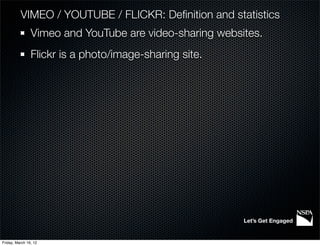 VIMEO / YOUTUBE / FLICKR: Deﬁnition and statistics
                Vimeo and YouTube are video-sharing websites.
                Flickr is a photo/image-sharing site.




                                                         Let’s Get Engaged


Friday, March 16, 12
 